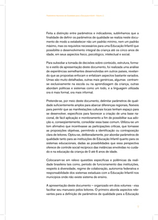 Feita a distinção entre parâmetros e indicadores, sublinhamos que a
finalidade de definir os parâmetros de qualidade se realiza neste docu-
mento de modo a estabelecer não um padrão mínimo, nem um padrão
máximo, mas os requisitos necessários para uma Educação Infantil que
possibilite o desenvolvimento integral da criança até os cinco anos de
idade, em seus aspectos físico, psicológico, intelectual e social.
Para subsidiar a tomada de decisões sobre conteúdo, estrutura, forma-
to e estilo de apresentação deste documento, foi realizada uma análise
de experiências semelhantes desenvolvidas em outros países, revelan-
do que as propostas enfocam e enfatizam aspectos bastante variados.
Umas são muito detalhadas, outras mais genéricas, algumas centram-
se exclusivamente na escola ou na aprendizagem da criança, outras
abordam políticas e sistemas como um todo, e a linguagem utilizada
ora é mais formal, ora mais informal.
Pretende-se, por meio deste documento, delimitar parâmetros de quali-
dade suficientemente amplos para abarcar diferenças regionais, flexíveis
para permitir que as manifestações culturais locais tenham espaço para
se desenvolver, específicos para favorecer a criação de uma base na-
cional, de fácil aplicação e monitoramento a fim de possibilitar sua ado-
ção e, conseqüentemente, consolidar essa base comum. Utilizou-se um
tom afirmativo que incentivasse as participações críticas, que tornasse
as proposições objetivas, permitindo a identificação ou contraposição
clara de leitores. Optou-se, deliberadamente, por abordar parâmetros de
qualidade tanto para as instituições de Educação Infantil quanto para os
sistemas educacionais, dadas as possibilidades que essa perspectiva
oferece de controle social recíproco das instâncias envolvidas no cuida-
do e na educação da criança de 0 até 6 anos de idade.
Colocaram-se em relevo questões específicas e polêmicas da reali-
dade brasileira tais como, período de funcionamento das instituições,
respeito à diversidade, regime de colaboração, autonomia federativa e
responsabilidade dos sistemas estaduais com a Educação Infantil nos
municípios onde não existe sistema de ensino.
A apresentação deste documento – organizado em dois volumes - visa
facilitar seu manuseio pelos leitores. O primeiro aborda aspectos rele-
vantes para a definição de parâmetros de qualidade para a Educação

Parâmetros Nacionais de Qualidade para a Educação Infantil - Volume 2
 