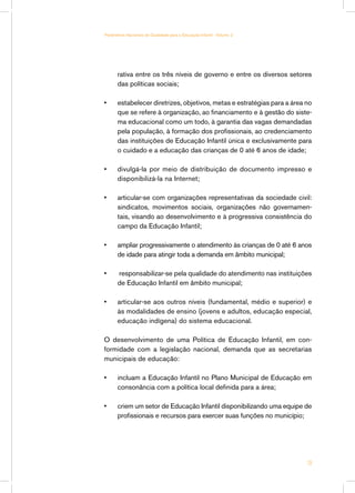 rativa entre os três níveis de governo e entre os diversos setores
das políticas sociais;
•	 estabelecer diretrizes, objetivos, metas e estratégias para a área no
que se refere à organização, ao financiamento e à gestão do siste-
ma educacional como um todo, à garantia das vagas demandadas
pela população, à formação dos profissionais, ao credenciamento
das instituições de Educação Infantil única e exclusivamente para
o cuidado e a educação das crianças de 0 até 6 anos de idade;
•	 divulgá-la por meio de distribuição de documento impresso e
disponibilizá-la na Internet;
•	 articular-se com organizações representativas da sociedade civil:
sindicatos, movimentos sociais, organizações não governamen-
tais, visando ao desenvolvimento e à progressiva consistência do
campo da Educação Infantil;
•	 ampliar progressivamente o atendimento às crianças de 0 até 6 anos
de idade para atingir toda a demanda em âmbito municipal;
•	 responsabilizar-se pela qualidade do atendimento nas instituições
de Educação Infantil em âmbito municipal;
•	 articular-se aos outros níveis (fundamental, médio e superior) e
às modalidades de ensino (jovens e adultos, educação especial,
educação indígena) do sistema educacional.
O desenvolvimento de uma Política de Educação Infantil, em con-
formidade com a legislação nacional, demanda que as secretarias
municipais de educação:
•	 incluam a Educação Infantil no Plano Municipal de Educação em
consonância com a política local definida para a área;
•	 criem um setor de Educação Infantil disponibilizando uma equipe de
profissionais e recursos para exercer suas funções no município;
19
Parâmetros Nacionais de Qualidade para a Educação Infantil - Volume 2
 