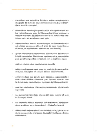•	 mantenham uma sistemática de coleta, análise, armazenagem e
divulgação de dados do seu sistema educacional, disponibilizan-
do-os ao público em geral;
•	 desenvolvam metodologias para localizar e incorporar dados so-
bre instituições e/ou redes de Educação Infantil que funcionam à
margem do sistema educacional visando a sua inclusão nas esta-
tísticas nacionais, estaduais e municipais;
•	 adotem medidas visando a garantir vagas no sistema educacio-
nal a todas as crianças até os 6 anos de idade residentes no
município, de acordo com a demanda de suas famílias;
•	 apóiem financeira e/ou tecnicamente as instituições de Educação
Infantil conveniadas: filantrópicas, confessionais e comunitárias
para que atinjam padrões compatíveis com as exigências legais;
•	 realizem estudos sobre o custo/criança atendida;
•	 adotem medidas para suprir vagas em locais de alta vulnerabilida-
de e para populações em situação de risco social iminente;
•	 adotem medidas para garantir que o acesso às vagas respeite o
critério de eqüidade social sempre que a demanda superar a ofer-
ta de matrículas nas instituições municipais de Educação Infantil;
•	 garantam a inclusão de crianças com necessidades educacionais
especiais;
•	 não autorizem a matrícula de crianças com idade superior a 6 anos
na Educação Infantil;
•	 não autorizem a matrícula de crianças com idade inferior a 6 anos (com-
pletos no início do respectivo ano letivo) no Ensino Fundamental;
•	 adotem medidas para garantir uma transição pedagógica adequa-
da na passagem das crianças da Educação Infantil para o Ensino
Fundamental;
20
Parâmetros Nacionais de Qualidade para a Educação Infantil - Volume 2
 