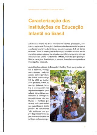 Caracterização das
instituições de Educação
Infantil no Brasil
A Educação Infantil no Brasil funciona em creches, pré-escolas, cen-
tros ou núcleos de Educação Infantil como também em salas anexas a
escolas de Ensino Fundamental que atendem crianças de 0 até 6 anos
de idade. Todas as instituições de Educação Infantil localizadas em um
município, sejam públicas ou privadas, compõem, juntamente com as
instituições de Ensino Fundamental e Médio, mantidas pelo poder pú-
blico, e os órgãos de educação, o sistema de ensino correspondente
(municipal ou estadual).
As instituições públicas de Educação Infantil no Brasil são gratuitas, lai-
cas e apolíticas, ou seja,
não professam credo reli-
gioso e político-partidário.
De acordo com o artigo
20 da LDB, as institui-
ções privadas podem ou
não ter finalidade lucra-
tiva e se enquadram nas
seguintes categorias: parti-
culares, comunitárias, con-
fessionais e filantrópicas.
As particulares “são ins-
tituídas e mantidas por
uma ou mais pessoas físi-
cas ou jurídicas de direito
privado”. As comunitárias
“são instituídas por gru-
pos de pessoas físicas ou
por uma ou mais pessoas
jurídicas, inclusive coope-
27
Parâmetros Nacionais de Qualidade para a Educação Infantil - Volume 2
 