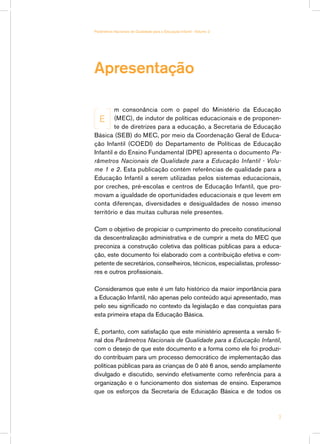 Apresentação
m consonância com o papel do Ministério da Educação
(MEC), de indutor de políticas educacionais e de proponen-
te de diretrizes para a educação, a Secretaria de Educação
Básica (SEB) do MEC, por meio da Coordenação Geral de Educa-
ção Infantil (COEDI) do Departamento de Políticas de Educação
Infantil e do Ensino Fundamental (DPE) apresenta o documento Pa-
râmetros Nacionais de Qualidade para a Educação Infantil - Volu-
me 1 e 2. Esta publicação contém referências de qualidade para a
Educação Infantil a serem utilizadas pelos sistemas educacionais,
por creches, pré-escolas e centros de Educação Infantil, que pro-
movam a igualdade de oportunidades educacionais e que levem em
conta diferenças, diversidades e desigualdades de nosso imenso
território e das muitas culturas nele presentes.
Com o objetivo de propiciar o cumprimento do preceito constitucional
da descentralização administrativa e de cumprir a meta do MEC que
preconiza a construção coletiva das políticas públicas para a educa-
ção, este documento foi elaborado com a contribuição efetiva e com-
petente de secretários, conselheiros, técnicos, especialistas, professo-
res e outros profissionais.
Consideramos que este é um fato histórico da maior importância para
a Educação Infantil, não apenas pelo conteúdo aqui apresentado, mas
pelo seu significado no contexto da legislação e das conquistas para
esta primeira etapa da Educação Básica.
É, portanto, com satisfação que este ministério apresenta a versão fi-
nal dos Parâmetros Nacionais de Qualidade para a Educação Infantil,
com o desejo de que este documento e a forma como ele foi produzi-
do contribuam para um processo democrático de implementação das
políticas públicas para as crianças de 0 até 6 anos, sendo amplamente
divulgado e discutido, servindo efetivamente como referência para a
organização e o funcionamento dos sistemas de ensino. Esperamos
que os esforços da Secretaria de Educação Básica e de todos os
E

Parâmetros Nacionais de Qualidade para a Educação Infantil - Volume 2
 