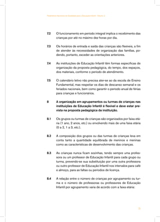 7.2	 O funcionamento em período integral implica o recebimento das
crianças por até no máximo dez horas por dia.
7.3	 Os horários de entrada e saída das crianças são flexíveis, a fim
de atender às necessidades de organização das famílias, po-
dendo, portanto, exceder as orientações anteriores.
7.4	 As instituições de Educação Infantil têm formas específicas de
organização da proposta pedagógica, do tempo, dos espaços,
dos materiais, conforme o período de atendimento.
7.5	 O calendário letivo não precisa ater-se ao da escola de Ensino
Fundamental, mas respeitar os dias de descanso semanal e os
feriados nacionais, bem como garantir o período anual de férias
para crianças e funcionários.
8 	 A organização em agrupamentos ou turmas de crianças nas
instituições de Educação Infantil é flexível e deve estar pre-
vista na proposta pedagógica da instituição.
8.1 	 Os grupos ou turmas de crianças são organizados por faixa etá-
ria (1 ano, 2 anos, etc.) ou envolvendo mais de uma faixa etária
(0 a 2, 1 a 3, etc.).
8.2 	 A composição dos grupos ou das turmas de crianças leva em
conta tanto a quantidade equilibrada de meninos e meninas
como as características de desenvolvimento das crianças.
8.3 	 As crianças nunca ficam sozinhas, tendo sempre uma profes-
sora ou um professor de Educação Infantil para cada grupo ou
turma, prevendo-se sua substituição por uma outra professora
ou outro professor de Educação Infantil nos intervalos para café
e almoço, para as faltas ou períodos de licença.
8.4 	 A relação entre o número de crianças por agrupamento ou tur-
ma e o número de professoras ou professores de Educação
Infantil por agrupamento varia de acordo com a faixa etária:
35
Parâmetros Nacionais de Qualidade para a Educação Infantil - Volume 2
 