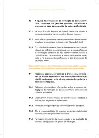 13 	 A equipe de profissionais da instituição de Educação In-
fantil, composta por gestoras, gestores, professoras e
professores, pode ser acrescida de outros profissionais:
13.1 	 de apoio (cozinha, limpeza, secretaria), desde que tenham a
formação necessária para o exercício de suas funções;
13.2 	 especialistas para assessorias ou para auxiliar a formação con-
tinuada de professoras e professores de Educação Infantil;
13.3 	 O conhecimento de seus direitos e deveres e sobre a tempo-
ralidade da infância, o compromisso com a ética profissional
e a dedicação constante ao seu aperfeiçoamento pessoal e
profissional são características a serem consideradas na se-
leção e na avaliação das professoras e dos professores de
Educação Infantil.
Quanto às interações de professoras, professores, gestores, gesto-
ras e demais profissionais das instituições de Educação Infantil:
14 Gestoras, gestores, professoras e professores, profissio-
nais de apoio e especialistas das instituições de Educação
Infantil estabelecem entre si uma relação de confiança e
colaboração recíproca.
14.1	 Elaboram e/ou recebem informações sobre a proposta pe-
dagógica da instituição de Educação Infantil antes de nela
começar a trabalhar.
14.2	 Desenvolvem atitudes mútuas de compreensão e respeito a
solicitações, sugestões e reclamações.
14.3	 Promovem e/ou participam de encontros coletivos periódicos.
14.4	 Têm a responsabilidade de respeitar as regras estabelecidas
nas instituições às quais estão vinculados.
14.5	 Participam ativamente da implementação e da avaliação da
proposta pedagógica e da gestão da instituição.
41
Parâmetros Nacionais de Qualidade para a Educação Infantil - Volume 2
 