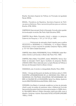 Brasília: Secretaria Especial de Políticas de Promoção da Igualdade
Racial, 2004b.
BRASIL, Presidência da República, Secretaria Especial de Políti-
cas para as Mulheres. Plano nacional de políticas para as mulheres.
Brasília: SPM, 2004c
CAMPANHA Nacional pelo Direito à Educação. Consulta sobre qualida-
de da educação na escola. São Paulo: Ação Educativa, 2002.
CAMPOS, Maria Malta. Educação infantil: o debate e a pesquisa.
Cadernos de Pesquisa, n. 101, p.113-127, jul. 1997.
__________. Profissionais de educação infantil: desafios para a política
educacional. In: SEVERINO, A. J.; FAZENDA, I. C. A. (Orgs.). Políticas
educacionais: o ensino nacional em questão. Campinas: Papirus, 2003.
p. 151-161 (Série Cidade Educativa).
CAMPOS, Maria Malta; ROSEMBERG, Fúlvia; FERREIRA, Isabel Mor-
soleto. Creches e pré-escolas no Brasil. São Paulo: FCC, 1993.
CAMPOS, Maria Malta, FULLGRAF, Jodete; WIGGERS, Verena. Qua-
lidade na educação infantil: alguns resultados de pesquisas. Brasília:
UNESCO, 2004. (Texto elaborado para o projeto Revisão de Políticas e
Serviços de Educação Infantil no Brasil, mimeo.)
CASASSUS, Juan. A escola e a desigualdade. Brasília: Plano, 2002.
CEAAL – Consejo de Educación de Adultos de América Latina. In: II En-
cuentro Latinoamericano de la Sociedad Civil para la
Incidencia en Políticas Educativas: reflexionando so-
bre la calidad de la educación. Santa Cruz, Bolívia: Ayuda en
Acción/IBIS/PIDHDD/ActionAid/CEAAL, 2003. Anais.
CERISARA, Ana Beatriz. A produção acadêmica na área da educação
infantil a partir da análise de pareceres sobre o Referencial Curricular
Nacional da Educação Infantil: primeiras aproximações. In: FARIA, Ana L.
G.; PALHARES, Marina S. (Orgs.). Educação infantil pós-LDB: rumos e
desafios. Campinas: Autores Associados/UFSC/UFSCAR/UNICAMP,
1999. p. 19-49.
53
Parâmetros Nacionais de Qualidade para a Educação Infantil - Volume 2
 