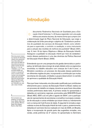 documento Parâmetros Nacionais de Qualidade para a Edu-
cação Infantil (volumes 1 e 2) busca responder com uma ação
efetiva aos anseios da área, da mesma forma que cumpre com
a determinação legal do Plano Nacional de Educação, que exige a
colaboração da União para atingir o objetivo de “Estabelecer parâme-
tros de qualidade dos serviços de Educação Infantil, como referên-
cia para a supervisão, o controle e a avaliação, e como instrumento
para a adoção das medidas de melhoria da qualidade” (Brasil, 2001,
cap. II, item 19 do tópico Objetivos e Metas da Educação Infantil).
Assegurar a qualidade na educação infantil por meio do estabeleci-
mento desses parâmetros é uma das diretrizes da Política Nacional
de Educação Infantil (Brasil, 2005).
Entendendo que em uma perspectiva de gestão democrática e partici-
pativa, tal definição deve emergir de amplo debate entre os segmentos
envolvidos no trabalho educativo com crianças de 0 até 6 anos1
, o
Ministério coordenou um processo de discussão desses parâmetros
em diferentes regiões do país, incorporando a contribuição que muitas
secretarias de educação, entidades e grupos desenvolvem no sentido
de aprimorar a qualidade da Educação Infantil.
Para que fosse instaurada uma discussão qualificada que contribuísse
efetivamente para o avanço da Educação Infantil no Brasil, realizou-se
um processo de trabalho em etapas, durante as quais foram discutidas
versões preliminares deste texto. A primeira versão foi apresentada e
debatida em seminários regionais, promovidos pela SEB/DPE/Coedi
(Brasil, MEC, SEIF, s.d.) em julho e agosto de 20042
, com a participa-
ção de representantes de secretarias e conselhos municipais e estadu-
ais de educação e outras entidades que atuam direta ou indiretamente
com a criança de 0 até 6 anos de idade. A segunda foi enviada a espe-
cialistas na área de Educação Infantil de todo o país e, posteriormente,
debatida em seminário técnico realizado em maio de 2005, em Brasília.
Após a incorporação de grande parte das sugestões enviadas, uma
versão, ainda preliminar do 2º volume, foi apresentada no Seminário
Introdução
O
2
Os municípios que
sediaram os seminários
foram: Belém, Belo Hori-
zonte, Goiânia, Manaus,
Natal, Porto Alegre,
Recife e São Paulo.
1
Este documento tratará
as crianças da educação
infantil como pertencen-
tes à faixa etária de 0
até 6 anos de idade em
decorrência da promul-
gação recente de duas
leis (Lei 11.114, de
16.05.05 e Lei 11.274,
de 06.02.2006) que
incluem a criança de 6
anos no ensino funda-
mental e de orientações
dadas pelo Conselho
Nacional de Educação/
Câmara de Educação
Básica (Parecer nº 18,
de 15.09.05) com rela-
ção a essa inclusão.

 