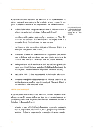 Cabe aos conselhos estaduais de educação e do Distrito Federal, vi-
sando a garantir o cumprimento da legislação vigente no que diz res-
peito ao desenvolvimento da Educação Infantil em âmbito estadual5
:
•	 estabelecer normas e regulamentações para o credenciamento e
o funcionamento das instituições de Educação Infantil;
•	 subsidiar a elaboração e acompanhar a execução do Plano Es-
tadual de Educação no que diz respeito à Educação Infantil e à
formação dos profissionais que irão atuar na área;
•	 manifestar-se sobre questões relativas à Educação Infantil e à
formação dos profissionais da área;
•	 assessorar a Secretaria de Educação no diagnóstico dos proble-
mas e deliberar sobre medidas para aperfeiçoar a melhoria do
cuidado e da educação da criança de 0 até 6 anos de idade;
•	 emitir pareceres sobre assuntos da área educacional por iniciati-
va de seus conselheiros ou quando solicitado pela Secretaria de
Educação ou pelos sistemas municipais no âmbito do estado;
•	 articular-se com o CNE e os conselhos municipais de educação;
•	 analisar e emitir pareceres sobre questões relativas à aplicação da
legislação educacional no que diz respeito à Educação Infantil e
sua articulação com os outros níveis.
c) Em nível municipal
Cabe às secretarias municipais de educação, visando a definir e a im-
plementar a política municipal para a área, em consonância com a le-
gislação vigente e com os princípios expressos na Política Nacional e
Estadual de Educação Infantil:
•	 articular-se com o Ministério da Educação, secretarias estaduais,
órgãos, organismos, organizações, áreas, programas, poderes Le-
gislativo e Judiciário para propiciar uma gestão integrada e colabo-
5
Independentemente de
a rede pública estadual
manter atendimento às
crianças de 0 até 6 anos
de idade.
18
Parâmetros Nacionais de Qualidade para a Educação Infantil - Volume 2
 