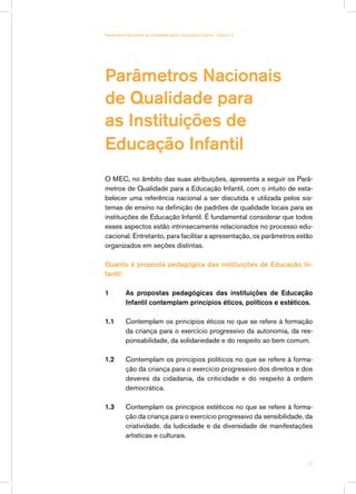 Parâmetros Nacionais
de Qualidade para
as Instituições de
Educação Infantil
O MEC, no âmbito das suas atribuições, apresenta a seguir os Parâ-
metros de Qualidade para a Educação Infantil, com o intuito de esta-
belecer uma referência nacional a ser discutida e utilizada pelos sis-
temas de ensino na definição de padrões de qualidade locais para as
instituições de Educação Infantil. É fundamental considerar que todos
esses aspectos estão intrinsecamente relacionados no processo edu-
cacional. Entretanto, para facilitar a apresentação, os parâmetros estão
organizados em seções distintas.
Quanto à proposta pedagógica das instituições de Educação In-
fantil:
1 			 As propostas pedagógicas das instituições de Educação
Infantil contemplam princípios éticos, políticos e estéticos.
1.1	 Contemplam os princípios éticos no que se refere à formação
da criança para o exercício progressivo da autonomia, da res-
ponsabilidade, da solidariedade e do respeito ao bem comum.
1.2	 Contemplam os princípios políticos no que se refere à forma-
ção da criança para o exercício progressivo dos direitos e dos
deveres da cidadania, da criticidade e do respeito à ordem
democrática.
1.3	 Contemplam os princípios estéticos no que se refere à forma-
ção da criança para o exercício progressivo da sensibilidade, da
criatividade, da ludicidade e da diversidade de manifestações
artísticas e culturais.
31
Parâmetros Nacionais de Qualidade para a Educação Infantil - Volume 2
 