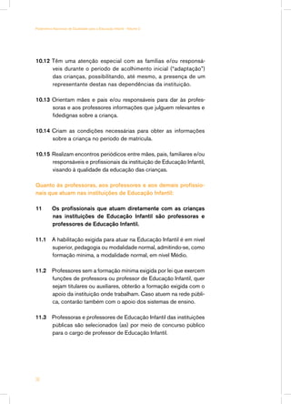 10.12	Têm uma atenção especial com as famílias e/ou responsá-
veis durante o período de acolhimento inicial (“adaptação”)
das crianças, possibilitando, até mesmo, a presença de um
representante destas nas dependências da instituição.
10.13	Orientam mães e pais e/ou responsáveis para dar às profes-
soras e aos professores informações que julguem relevantes e
fidedignas sobre a criança.
10.14	Criam as condições necessárias para obter as informações
sobre a criança no período de matrícula.
10.15	Realizam encontros periódicos entre mães, pais, familiares e/ou
responsáveis e profissionais da instituição de Educação Infantil,
visando à qualidade da educação das crianças.
Quanto às professoras, aos professores e aos demais profissio-
nais que atuam nas instituições de Educação Infantil:
11 	 Os profissionais que atuam diretamente com as crianças
nas instituições de Educação Infantil são professoras e
professores de Educação Infantil.
11.1 	 A habilitação exigida para atuar na Educação Infantil é em nível
superior, pedagogia ou modalidade normal, admitindo-se, como
formação mínima, a modalidade normal, em nível Médio.
11.2 	 Professores sem a formação mínima exigida por lei que exercem
funções de professora ou professor de Educação Infantil, quer
sejam titulares ou auxiliares, obterão a formação exigida com o
apoio da instituição onde trabalham. Caso atuem na rede públi-
ca, contarão também com o apoio dos sistemas de ensino.
11.3 	 Professoras e professores de Educação Infantil das instituições
públicas são selecionados (as) por meio de concurso público
para o cargo de professor de Educação Infantil.
38
Parâmetros Nacionais de Qualidade para a Educação Infantil - Volume 2
 