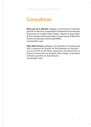 Consultoras
Maria Lucia de A. Machado, pedagoga, com Doutorado em Educação
pela PUC de São Paulo, é pesquisadora do Departamento de Pesquisas
Educacionais da Fundação Carlos Chagas, integrante do grupo gestor
do Fórum Paulista de Educação Infantil e do grupo gestor do Movimento
Interfóruns de Educação Infantil do Brasil/Mieib.
mmachado@fcc.org.br
Maria Malta Campos, pedagoga, com Doutorado em Sociologia pela
USP, é professora do Programa de Pós-Graduação em Educação –
currículo da PUC de São Paulo, pesquisadora do Departamento de
Pesquisas Educacionais da Fundação Carlos Chagas, ex-presidente
da Anped e presidente da Ação Educativa.
mcampos@fcc.org.br
61
Parâmetros Nacionais de Qualidade para a Educação Infantil - Volume 2
 