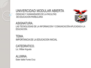 UNIVERCIDAD MODULAR ABIERTA
CIENCIAS Y HUMANIDADES DE LA FACULTAD
DE EDUCACION PARBULARIA
ASIGNATURA.
LAS TECNOLOGIAS DE LA INFORMACION Y COMUNICACIÓN APLICADAS A LA
EDUCACION.
TEMA.
IMPORTANCIA DE LA EDUCACION INICIAL
CATEDRATICO.
Lic. Wilber Argueta
ALUMNA.
Ester Idalia Funes Cruz
 