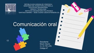 Comunicación oral
Estudiante:
Eduin Osorio
C.I 31.791.478
Código:47
1
REPÚBLICA BOLIVARIANA DE VENEZUELA
MINISTERIO DEL PODER POPULAR PARA LA
EDUCACIÓN UNIVERSITARIA
CIENCIA Y TECNOLOGÍA
INSTITUTO UNIVERSITARIO POLITÉCNICO
“SANTIAGO MARIÑO” – SEDE CIUDAD OJEDA EXTENSIÓN COL
 