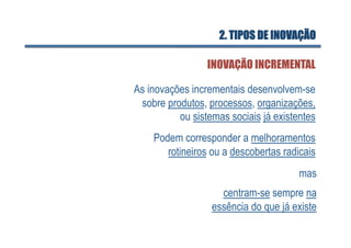 2. TIPOS DE INOVAÇÃO

                 INOVAÇÃO INCREMENTAL

As inovações incrementais desenvolvem-se
 sobre produtos, processos, organizações,
          ou sistemas sociais já existentes
    Podem corresponder a melhoramentos
       rotineiros ou a descobertas radicais
                                       mas
                    centram-se sempre na
                  essência do que já existe
 