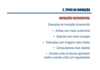 2. TIPOS DE INOVAÇÃO

             INOVAÇÃO INCREMENTAL
    Exemplos de inovação incremental:
       •  Aviões com maior autonomia
        •  Baterias com maior duração
•  Televisões com imagens mais nítidas
        •  Computadores mais rápidos
 •  Escolas onde os alunos aprendem
melhor usando a Net com regularidade
 