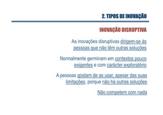 2. TIPOS DE INOVAÇÃO

                     INOVAÇÃO DISRUPTIVA

       As inovações disruptivas dirigem-se às
        pessoas que não têm outras soluções

 Normalmente germinam em contextos pouco
       exigentes e com carácter exploratório
A pessoas gostam de as usar, apesar das suas
    limitações, porque não há outras soluções
                    Não competem com nada
 