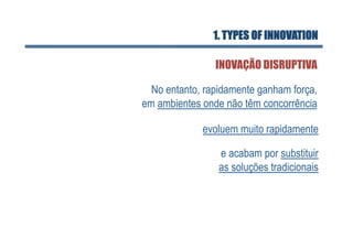 1. TYPES OF INNOVATION

                INOVAÇÃO DISRUPTIVA

  No entanto, rapidamente ganham força,
em ambientes onde não têm concorrência

             evoluem muito rapidamente

                 e acabam por substituir
                 as soluções tradicionais
 