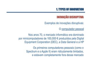 1. TYPES OF INNOVATION

                                 INOVAÇÃO DISRUPTIVA
                      Exemplos de inovações disruptivas:
                                   O computador pessoal
         Nos anos 70, o mercado informático era dominado
por minicomputadores de 100,000 € produzidos pela Digital
     Equipment Corporation (DEC), a Data General e a HP
            Os primeiros computadores pessoais (como o
      Spectrum e o Apple II) eram ridiculamente limitados,
          e estavam completamente fora desse mercado
 