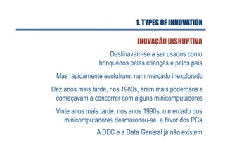 1. TYPES OF INNOVATION

                              INOVAÇÃO DISRUPTIVA
                    Destinavam-se a ser usados como
                brinquedos pelas crianças e pelos pais
 Mas rapidamente evoluíram, num mercado inexplorado
Dez anos mais tarde, nos 1980s, eram mais poderosos e
 começavam a concorrer com alguns minicomputadores
 Vinte anos mais tarde, nos anos 1990s, o mercado dos
    minicomputadores desmoronou-se, a favor dos PCs
               A DEC e a Data General já não existem
 