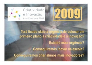 2009
    Terá ficado clara a urgência de colocar em
   primeiro plano a criatividade e a inovação?
                      Existirá essa urgência?
           Conseguiremos inovar na escola?
Conseguiremos criar alunos mais inovadores?
 