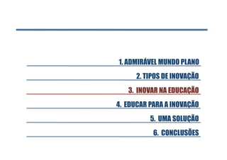 1. ADMIRÁVEL MUNDO PLANO 
      2. TIPOS DE INOVAÇÃO
   3. INOVAR NA EDUCAÇÃO
4. EDUCAR PARA A INOVAÇÃO
          5. UMA SOLUÇÃO
           6. CONCLUSÕES
 