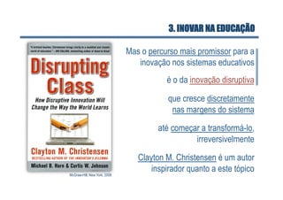 3. INOVAR NA EDUCAÇÃO

                              Mas o percurso mais promissor para a
                                 inovação nos sistemas educativos
                                         é o da inovação disruptiva

                                          que cresce discretamente
                                           nas margens do sistema

                                       até começar a transformá-lo,
                                                 irreversivelmente
                                 Clayton M. Christensen é um autor
                                     inspirador quanto a este tópico
McGraw-Hill, New York, 2008
 