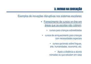 3. INOVAR NA EDUCAÇÃO

Exemplos de inovações disruptivas nos sistemas escolares:
                    •  Fornecimento de cursos on-line em
                        áreas que as escolas não cobrem:
                         •  cursos para crianças sobredotadas

                     •  cursos de enriquecimento para crianças
                                   com necessidades especiais

                            •  cursos opcionais sobre línguas,
                            arte, humanidades, economia, etc.

                                •  Apoio a distância a alunos
                            nómadas ou que estudam em casa
 