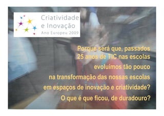 Porque será que, passados
            25 anos de TIC nas escolas
                  evoluímos tão pouco
 na transformação das nossas escolas
em espaços de inovação e criatividade?
      O que é que ficou, de duradouro?
 