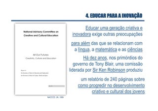 4. EDUCAR PARA A INOVAÇÃO

                          Educar uma geração criativa e
                    inovadora exige outras preocupações
                    para além das que se relacionam com
                     a língua, a matemática e as ciências
                           Há dez anos, nos primórdios do
                      governo de Tony Blair, uma comissão
                   liderada por Sir Ken Robinson produziu
                        um relatório de 240 páginas sobre
                       como progredir no desenvolvimento
                             criativo e cultural dos jovens
NACCCE, UK, 1999
 