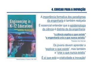 4. EDUCAR PARA A INOVAÇÃO

                                          A importância formativa dos paradigmas
                                               da engenharia é também realçada
                                         É essencial entender que a epistemologia
                                            da ciência é distinta da da engenharia:
                                                     “a ciência explica o que existe”
                                              “a engenharia cria o que nunca existiu”
                                                                       Theodore Von Kármán

                                                      Os jovens devem aprender a
                                              “explicar o que existe”, mas também
                                                       a “criar o que nunca existiu”

National Academy of Science, USA, 2009
                                           É aí que está a criatividade e inovação!
 