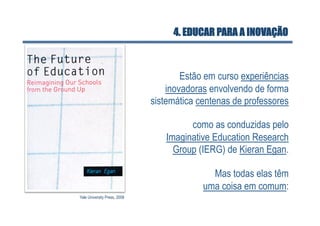 4. EDUCAR PARA A INOVAÇÃO



                                      Estão em curso experiências
                                  inovadoras envolvendo de forma
                              sistemática centenas de professores

                                       como as conduzidas pelo
                                 Imaginative Education Research
                                   Group (IERG) de Kieran Egan.

                                             Mas todas elas têm
                                           uma coisa em comum:
Yale University Press, 2008
 