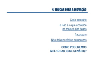 4. EDUCAR PARA A INOVAÇÃO


               Caso contrário
      e isso é o que acontece
         na maioria dos casos
                   fracassam
Não deixam efeitos duradouros

      COMO PODEREMOS
MELHORAR ESSE CENÁRIO?
 