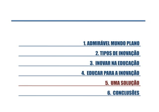 1. ADMIRÁVEL MUNDO PLANO 
      2. TIPOS DE INOVAÇÃO
   3. INOVAR NA EDUCAÇÃO
4. EDUCAR PARA A INOVAÇÃO
          5. UMA SOLUÇÃO
           6. CONCLUSÕES
 