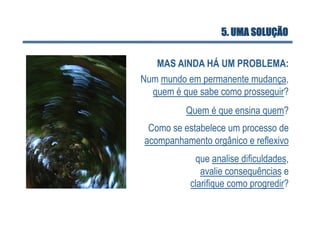 5. UMA SOLUÇÃO


   MAS AINDA HÁ UM PROBLEMA:
Num mundo em permanente mudança,
  quem é que sabe como prosseguir?
          Quem é que ensina quem?
 Como se estabelece um processo de
acompanhamento orgânico e reflexivo
            que analise dificuldades,
              avalie consequências e
           clarifique como progredir?
 
