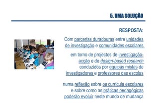 5. UMA SOLUÇÃO

                             RESPOSTA:
Com parcerias duradouras entre unidades
de investigação e comunidades escolares
    em torno de projectos de investigação-
        acção e de design-based research
         conduzidos por equipas mistas de
 investigadores e professores das escolas

numa reflexão sobre os curricula escolares
    e sobre como as práticas pedagógicas
 poderão evoluir neste mundo de mudança
 