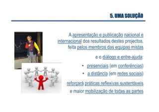 5. UMA SOLUÇÃO


       A apresentação e publicação nacional e
internacional dos resultados destes projectos,
      feita pelos membros das equipas mistas
                    e o diálogo e entre-ajuda:
            •  presenciais (em conferências)
            •  a distância (em redes sociais)
    reforçará práticas reflexivas sustentáveis
      e maior mobilização de todas as partes
 