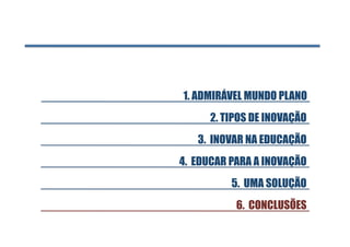 1. ADMIRÁVEL MUNDO PLANO 
      2. TIPOS DE INOVAÇÃO
   3. INOVAR NA EDUCAÇÃO
4. EDUCAR PARA A INOVAÇÃO
          5. UMA SOLUÇÃO
           6. CONCLUSÕES
 