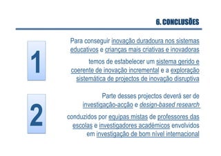 6. CONCLUSÕES

      Para conseguir inovação duradoura nos sistemas



1 
      educativos e crianças mais criativas e inovadoras
             temos de estabelecer um sistema gerido e
      coerente de inovação incremental e a exploração
        sistemática de projectos de inovação disruptiva

                  Parte desses projectos deverá ser de


2 
          investigação-acção e design-based research
     conduzidos por equipas mistas de professores das
       escolas e investigadores académicos envolvidos
            em investigação de bom nível internacional
 