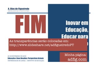 FIM                          Inovar em
                                     Educação,
                                  Educar para
  As transparências serão colocadas em:
                                    a Inovação
  http://www.slideshare.net/adﬁgueiredoPT


26 DE NOVEMBRO DE 2009
                                                  Minha página:
Educação e Seus Desafios: Perspectivas Actuais
UNIVERSIDADE DE LISBOA — INSTITUTO DE EDUCAÇÃO
    adﬁg.com
 