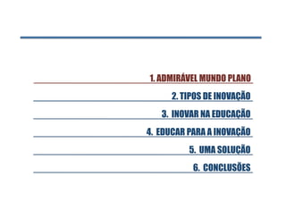 1. ADMIRÁVEL MUNDO PLANO 
      2. TIPOS DE INOVAÇÃO
   3. INOVAR NA EDUCAÇÃO
4. EDUCAR PARA A INOVAÇÃO
          5. UMA SOLUÇÃO
           6. CONCLUSÕES
 
