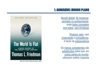 1. ADMIRÁVEL MUNDO PLANO

                                                Mundo global, de mudança,
                                                centrado no conhecimento,
                                                     onde todos competem
                                                 com todos, sem fronteiras

                                                          Produzir valor, com
                                                 criatividade e competência,
                                                    é factor de sobrevivência

                                                Os menos competentes são
                                                 substituídos pelos que, em
                                                    outras partes do mundo,
                                                  oferecem melhor resposta
New York: Farrar, Straus and Giroux, 2005
 