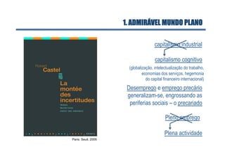 1. ADMIRÁVEL MUNDO PLANO

                                      capitalismo industrial

                                      capitalismo cognitivo
                       (globalização, intelectualização do trabalho,
                               economias dos serviços, hegemonia
                                 do capital financeiro internacional)
                      Desemprego e emprego precário
                      generalizam-se, engrossando as
                       periferias sociais – o precariado

                                             Pleno emprego

                                            Plena actividade
Paris: Seuil, 2009
 