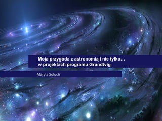 Moja przygoda z astronomią i nie tylko…
w projektach programu Grundtvig
Maryla Soluch

 