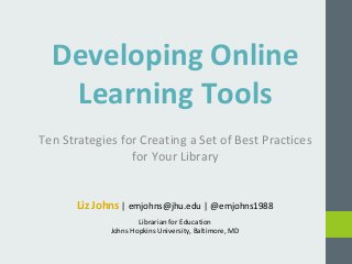 Developing Online 
Learning Tools 
Ten Strategies for Creating a Set of Best Practices 
for Your Library 
Liz Johns | emjohns@jhu.edu | @emjohns1988 
Librarian for Education 
Johns Hopkins University, Baltimore, MD 
 