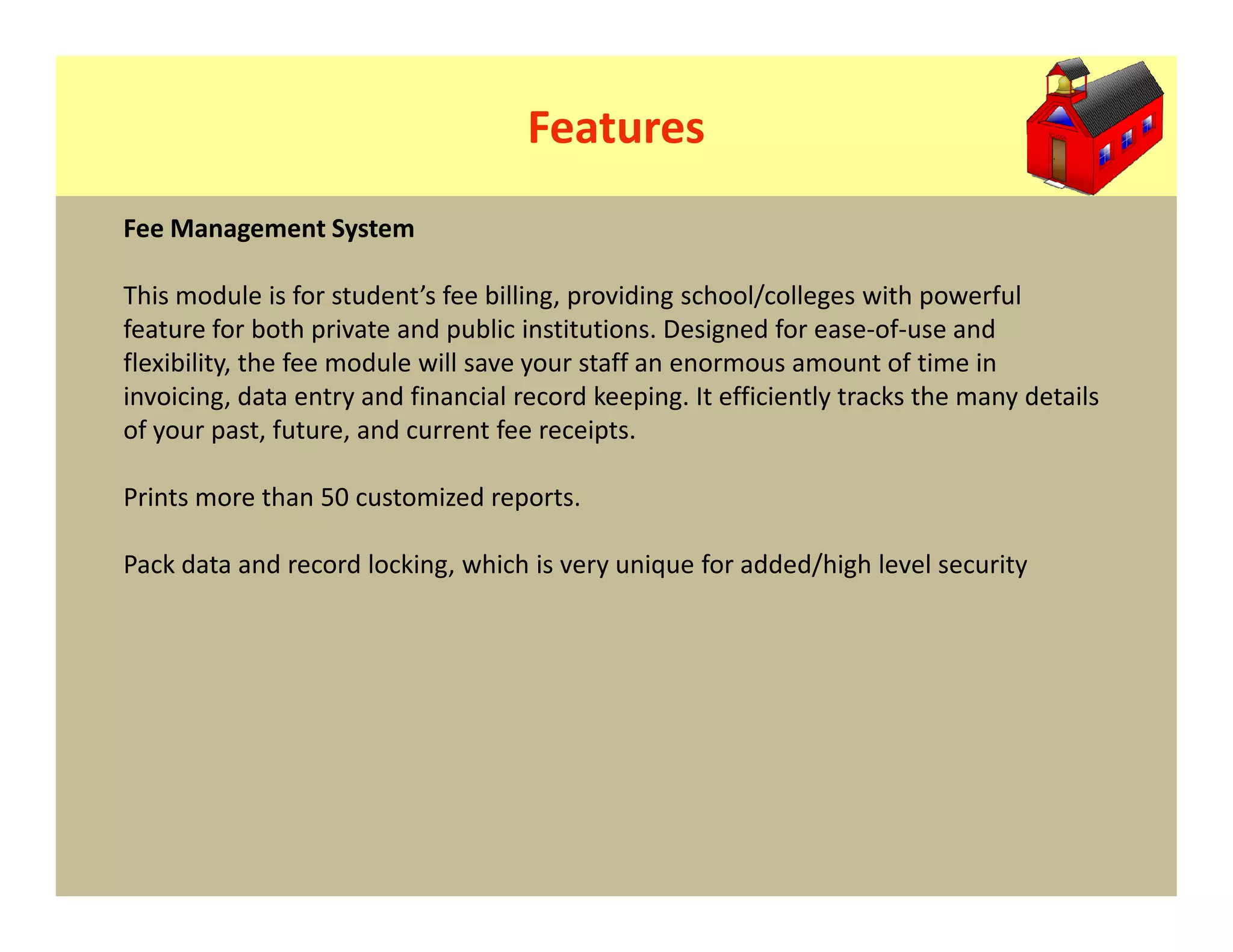 Features
Fee Management System

This module is for student’s fee billing, providing school/colleges with powerful
feature for both private and public institutions. Designed for ease-of-use and
flexibility, the fee module will save your staff an enormous amount of time in
invoicing, data entry and financial record keeping. It efficiently tracks the many details
of your past, future, and current fee receipts.

Prints more than 50 customized reports.

Pack data and record locking, which is very unique for added/high level security
 