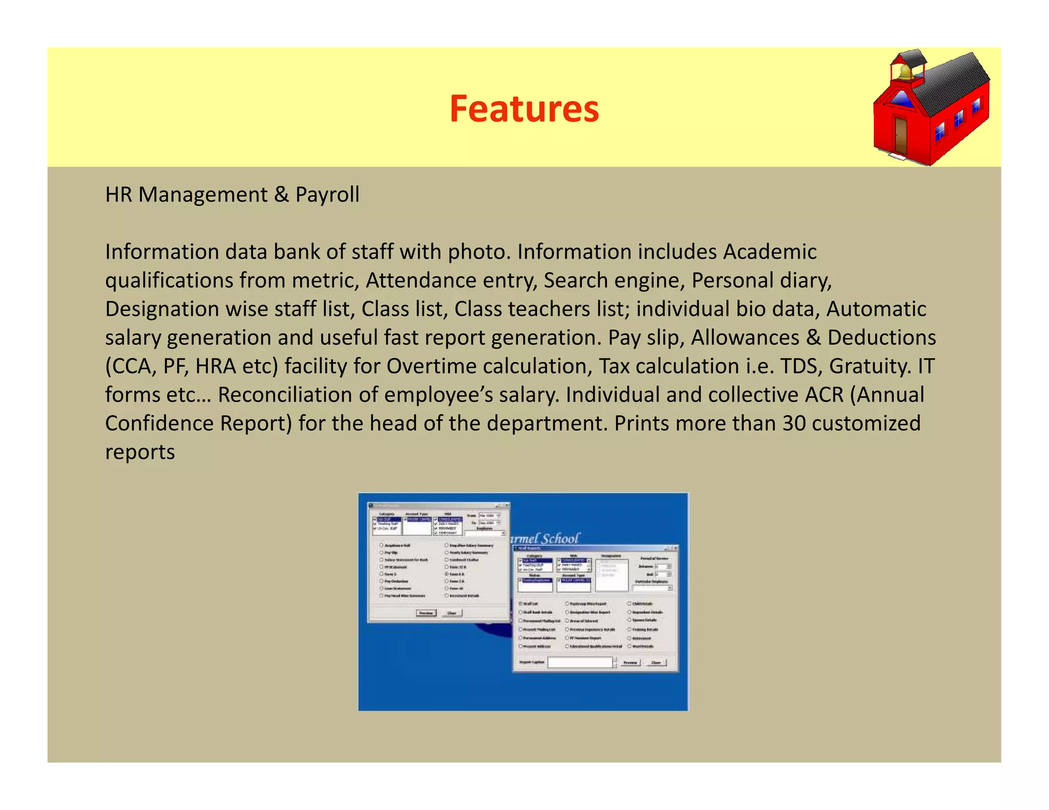 Features
HR Management & Payroll

Information data bank of staff with photo. Information includes Academic
qualifications from metric, Attendance entry, Search engine, Personal diary,
Designation wise staff list, Class list, Class teachers list; individual bio data, Automatic
salary generation and useful fast report generation. Pay slip, Allowances & Deductions
(CCA, PF, HRA etc) facility for Overtime calculation, Tax calculation i.e. TDS, Gratuity. IT
forms etc… Reconciliation of employee’s salary. Individual and collective ACR (Annual
Confidence Report) for the head of the department. Prints more than 30 customized
reports
 