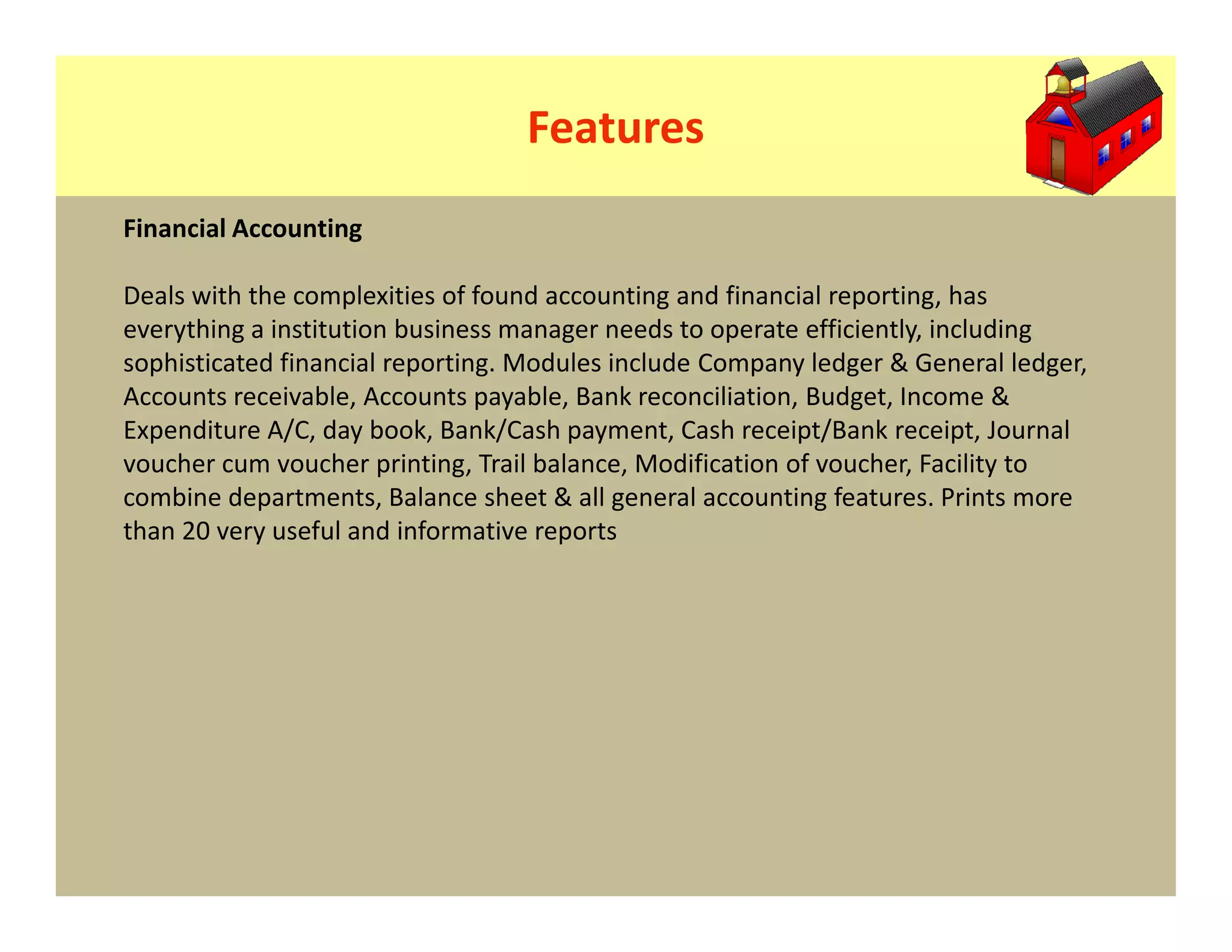 Features
Financial Accounting

Deals with the complexities of found accounting and financial reporting, has
everything a institution business manager needs to operate efficiently, including
sophisticated financial reporting. Modules include Company ledger & General ledger,
Accounts receivable, Accounts payable, Bank reconciliation, Budget, Income &
Expenditure A/C, day book, Bank/Cash payment, Cash receipt/Bank receipt, Journal
voucher cum voucher printing, Trail balance, Modification of voucher, Facility to
combine departments, Balance sheet & all general accounting features. Prints more
than 20 very useful and informative reports
 