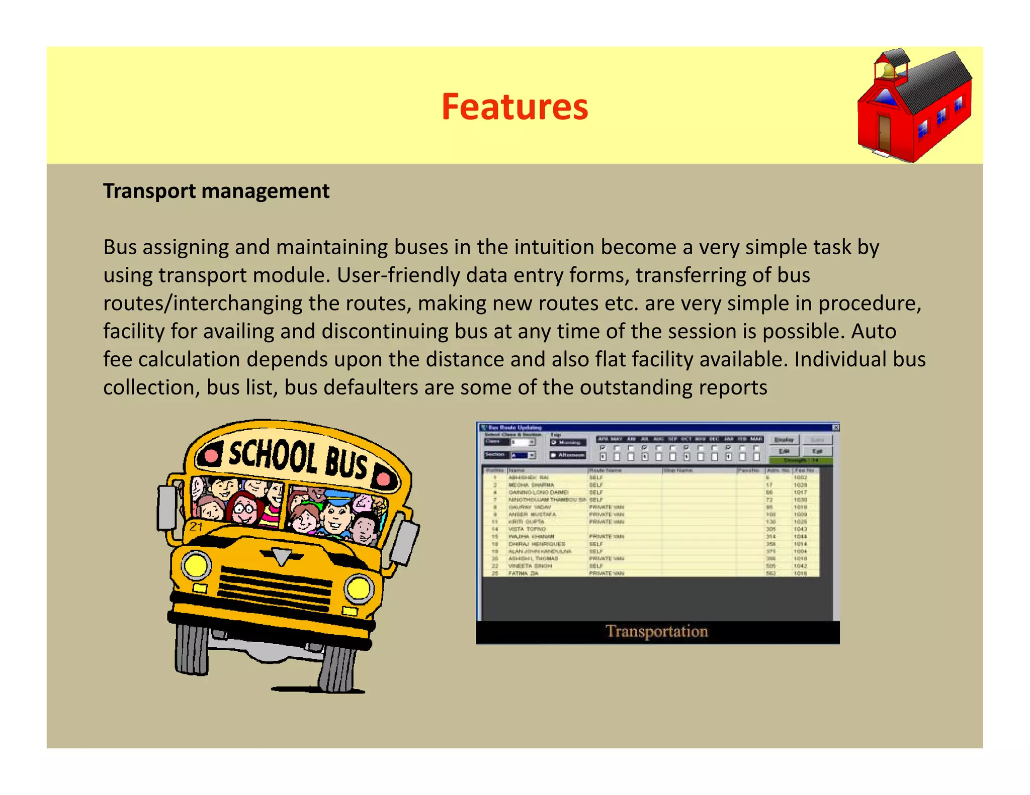 Features
Transport management

Bus assigning and maintaining buses in the intuition become a very simple task by
using transport module. User-friendly data entry forms, transferring of bus
routes/interchanging the routes, making new routes etc. are very simple in procedure,
facility for availing and discontinuing bus at any time of the session is possible. Auto
fee calculation depends upon the distance and also flat facility available. Individual bus
collection, bus list, bus defaulters are some of the outstanding reports
 