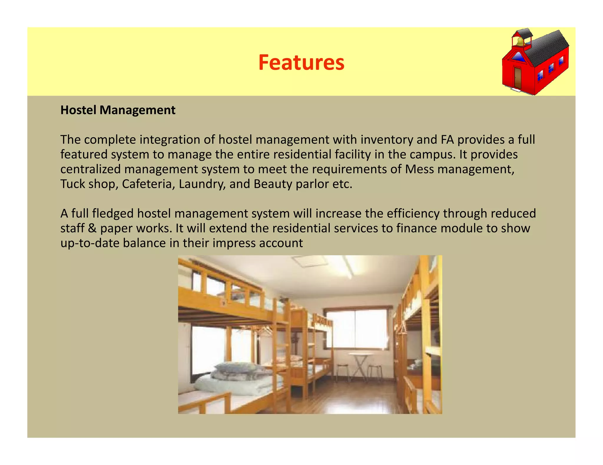 Features
Hostel Management

The complete integration of hostel management with inventory and FA provides a full
featured system to manage the entire residential facility in the campus. It provides
centralized management system to meet the requirements of Mess management,
Tuck shop, Cafeteria, Laundry, and Beauty parlor etc.

A full fledged hostel management system will increase the efficiency through reduced
staff & paper works. It will extend the residential services to finance module to show
up-to-date balance in their impress account
 