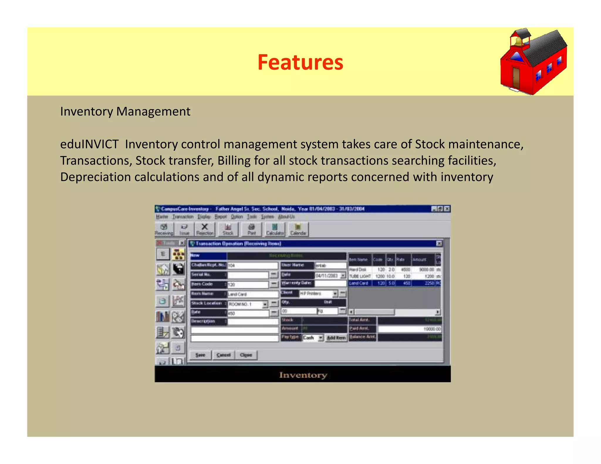 Features
Inventory Management

eduINVICT Inventory control management system takes care of Stock maintenance,
Transactions, Stock transfer, Billing for all stock transactions searching facilities,
Depreciation calculations and of all dynamic reports concerned with inventory
 