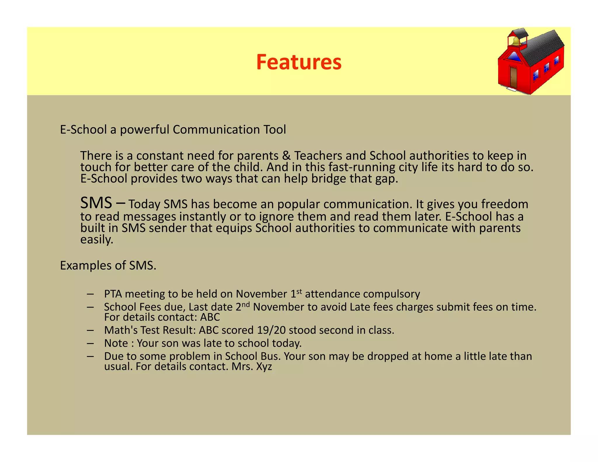 Features

E-School a powerful Communication Tool
   There is a constant need for parents & Teachers and School authorities to keep in
   touch for better care of the child. And in this fast-running city life its hard to do so.
   E-School provides two ways that can help bridge that gap.
   SMS – Today SMS has become an popular communication. It gives you freedom
   to read messages instantly or to ignore them and read them later. E-School has a
   built in SMS sender that equips School authorities to communicate with parents
   easily.
Examples of SMS.

    – PTA meeting to be held on November 1st attendance compulsory
    – School Fees due, Last date 2nd November to avoid Late fees charges submit fees on time.
      For details contact: ABC
    – Math's Test Result: ABC scored 19/20 stood second in class.
    – Note : Your son was late to school today.
    – Due to some problem in School Bus. Your son may be dropped at home a little late than
      usual. For details contact. Mrs. Xyz
 