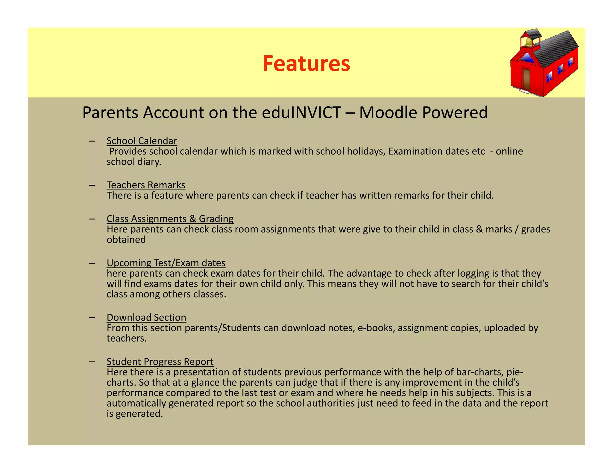 Features
Parents Account on the eduINVICT – Moodle Powered
–   School Calendar
     Provides school calendar which is marked with school holidays, Examination dates etc - online
    school diary.

–   Teachers Remarks
    There is a feature where parents can check if teacher has written remarks for their child.

–   Class Assignments & Grading
    Here parents can check class room assignments that were give to their child in class & marks / grades
    obtained

–   Upcoming Test/Exam dates
    here parents can check exam dates for their child. The advantage to check after logging is that they
    will find exams dates for their own child only. This means they will not have to search for their child’s
    class among others classes.

–   Download Section
    From this section parents/Students can download notes, e-books, assignment copies, uploaded by
    teachers.

–   Student Progress Report
    Here there is a presentation of students previous performance with the help of bar-charts, pie-
    charts. So that at a glance the parents can judge that if there is any improvement in the child’s
    performance compared to the last test or exam and where he needs help in his subjects. This is a
    automatically generated report so the school authorities just need to feed in the data and the report
    is generated.
 